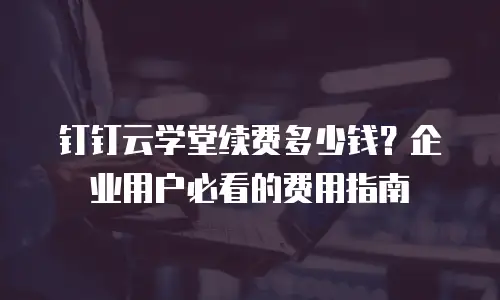 钉钉云学堂续费多少钱？企业用户必看的费用指南