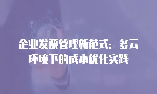 企业发票管理新范式：多云环境下的成本优化实践