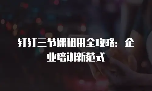 钉钉三节课租用全攻略：企业培训新范式