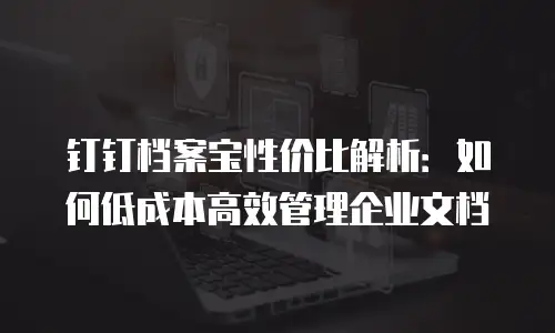 钉钉档案宝性价比解析：如何低成本高效管理企业文档