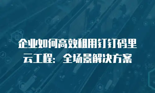 企业如何高效租用钉钉码里云工程：全场景解决方案