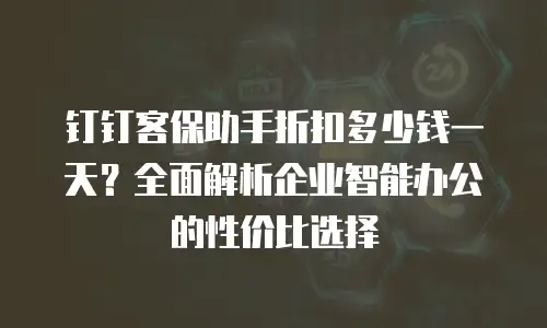 钉钉客保助手折扣多少钱一天？全面解析企业智能办公的性价比选择