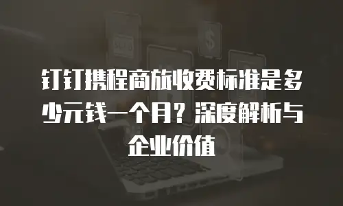 钉钉携程商旅收费标准是多少元钱一个月？深度解析与企业价值