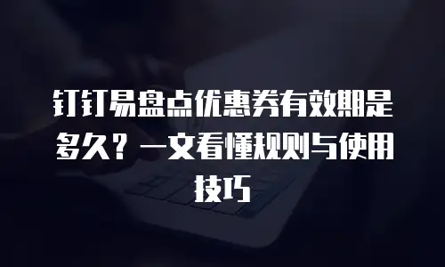 钉钉易盘点优惠券有效期是多久？一文看懂规则与使用技巧