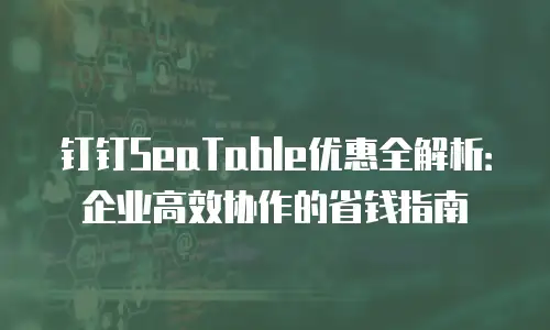钉钉SeaTable优惠全解析：企业高效协作的省钱指南