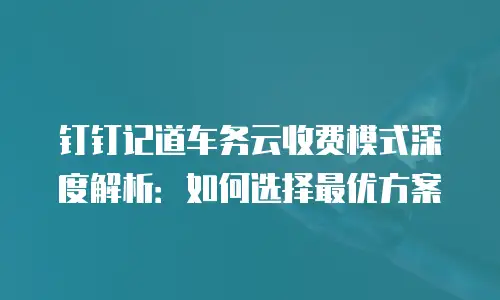 钉钉记道车务云收费模式深度解析：如何选择最优方案