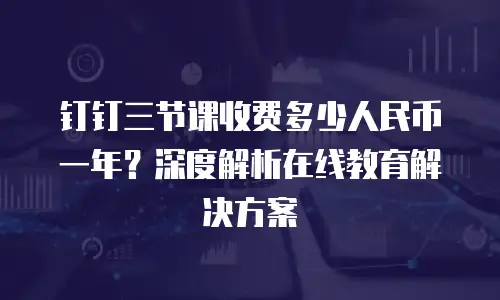 钉钉三节课收费多少人民币一年？深度解析在线教育解决方案