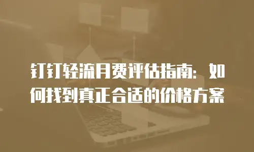 钉钉轻流月费评估指南：如何找到真正合适的价格方案