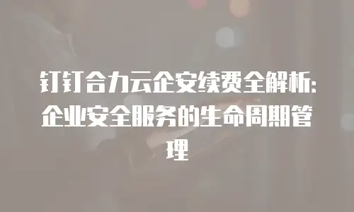 钉钉合力云企安续费全解析：企业安全服务的生命周期管理
