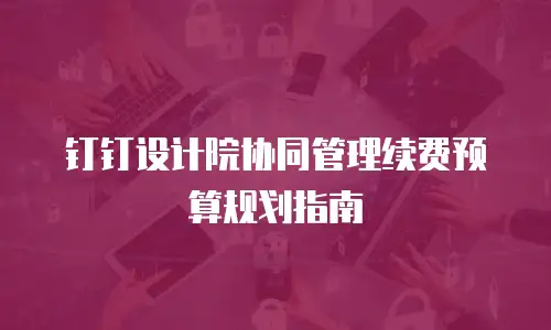 钉钉设计院协同管理续费预算规划指南