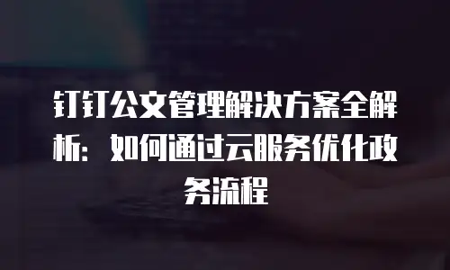 钉钉公文管理解决方案全解析：如何通过云服务优化政务流程