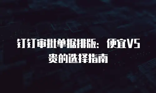 钉钉审批单据排版：便宜VS贵的选择指南