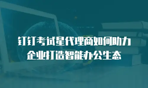 钉钉考试星代理商如何助力企业打造智能办公生态
