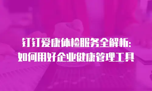 钉钉爱康体检服务全解析：如何用好企业健康管理工具