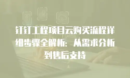钉钉工程项目云购买流程详细步骤全解析：从需求分析到售后支持