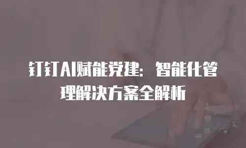 钉钉AI赋能党建：智能化管理解决方案全解析