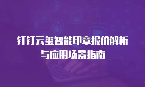 钉钉云玺智能印章报价解析与应用场景指南