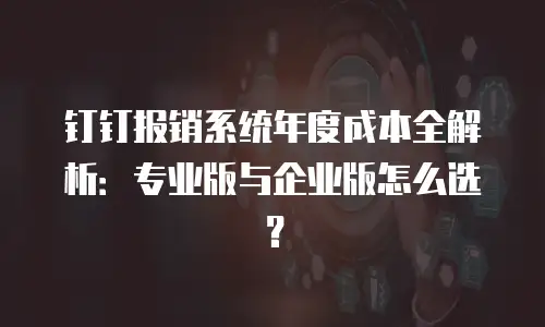 钉钉报销系统年度成本全解析：专业版与企业版怎么选？