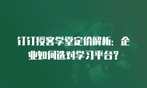 钉钉授客学堂定价解析：企业如何选对学习平台？