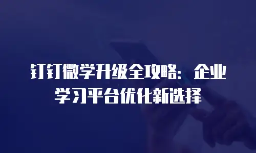 钉钉微学升级全攻略：企业学习平台优化新选择