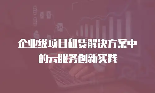 企业级项目租赁解决方案中的云服务创新实践