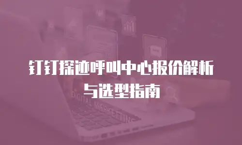 钉钉探迹呼叫中心报价解析与选型指南