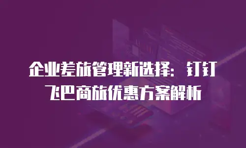 企业差旅管理新选择：钉钉飞巴商旅优惠方案解析