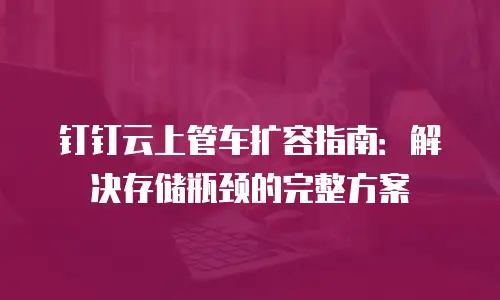 钉钉云上管车扩容指南：解决存储瓶颈的完整方案