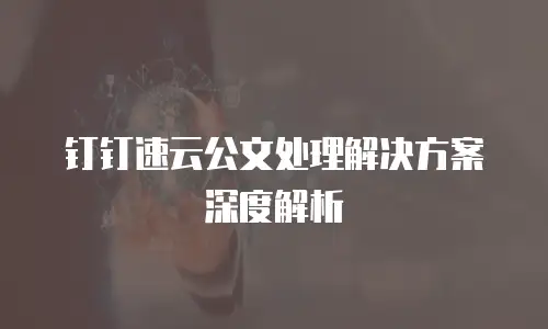 钉钉速云公文处理解决方案深度解析