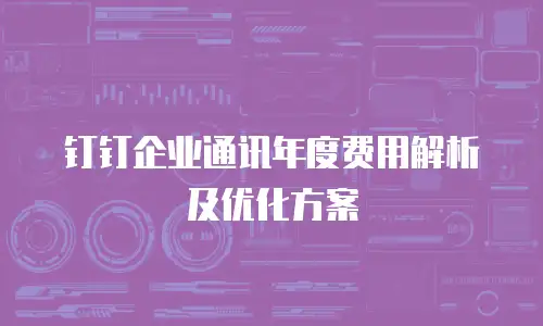钉钉企业通讯年度费用解析及优化方案