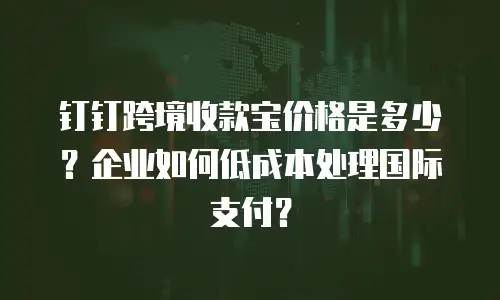 钉钉跨境收款宝价格是多少？企业如何低成本处理国际支付？