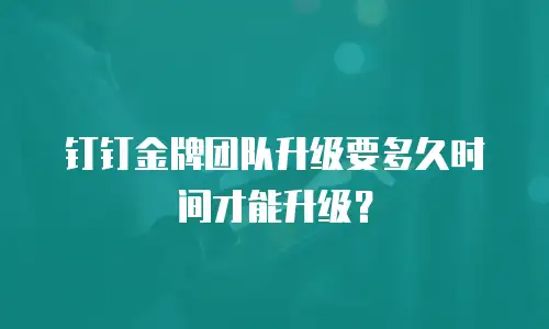 钉钉金牌团队升级要多久时间才能升级？