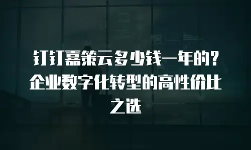 钉钉嘉策云多少钱一年的？企业数字化转型的高性价比之选