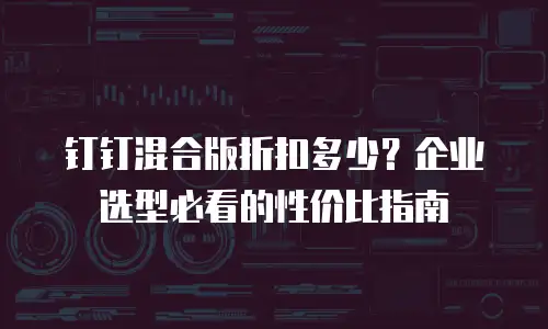 钉钉混合版折扣多少？企业选型必看的性价比指南