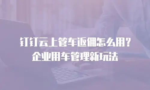 钉钉云上管车返佣怎么用？企业用车管理新玩法