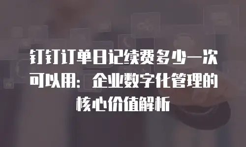 钉钉订单日记续费多少一次可以用：企业数字化管理的核心价值解析