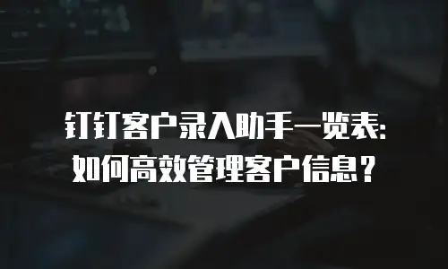 钉钉客户录入助手一览表：如何高效管理客户信息？