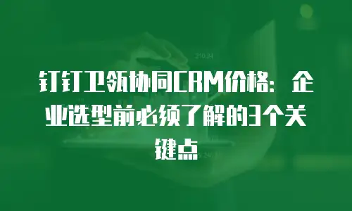 钉钉卫瓴协同CRM价格：企业选型前必须了解的3个关键点