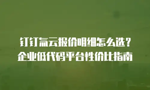 钉钉氚云报价明细怎么选？企业低代码平台性价比指南