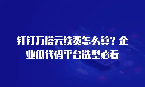 钉钉万搭云续费怎么算？企业低代码平台选型必看