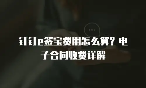 钉钉e签宝费用怎么算？电子合同收费详解
