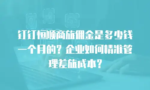 钉钉恒顺商旅佣金是多少钱一个月的？企业如何精准管理差旅成本？