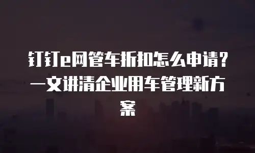 钉钉e网管车折扣怎么申请？一文讲清企业用车管理新方案