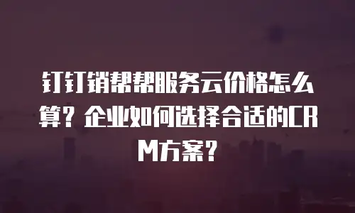 钉钉销帮帮服务云价格怎么算？企业如何选择合适的CRM方案？