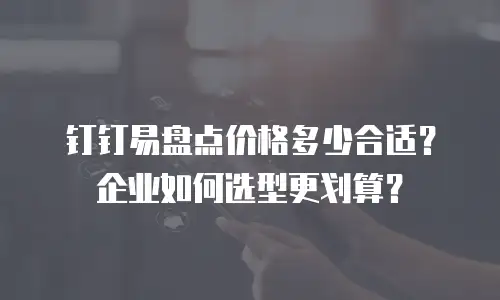 钉钉易盘点价格多少合适？企业如何选型更划算？