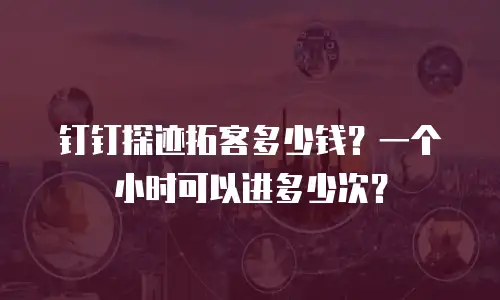 钉钉探迹拓客多少钱？一个小时可以进多少次？
