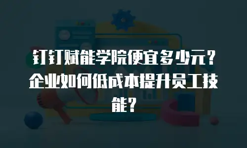 钉钉赋能学院便宜多少元？企业如何低成本提升员工技能？