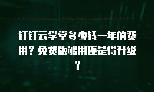 钉钉云学堂多少钱一年的费用？免费版够用还是得升级？