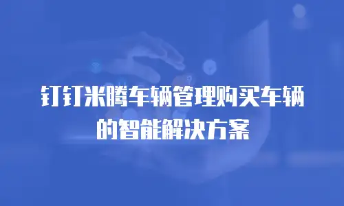 钉钉米腾车辆管理购买车辆的智能解决方案