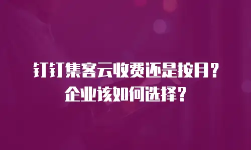 钉钉集客云收费还是按月？企业该如何选择？